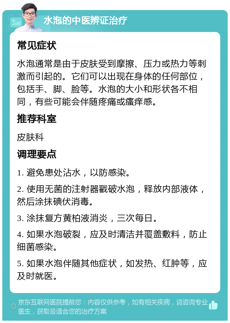 水泡的中医辨证治疗 常见症状 水泡通常是由于皮肤受到摩擦、压力或热力等刺激而引起的。它们可以出现在身体的任何部位，包括手、脚、脸等。水泡的大小和形状各不相同，有些可能会伴随疼痛或瘙痒感。 推荐科室 皮肤科 调理要点 1. 避免患处沾水，以防感染。 2. 使用无菌的注射器戳破水泡，释放内部液体，然后涂抹碘伏消毒。 3. 涂抹复方黄柏液消炎，三次每日。 4. 如果水泡破裂，应及时清洁并覆盖敷料，防止细菌感染。 5. 如果水泡伴随其他症状，如发热、红肿等，应及时就医。