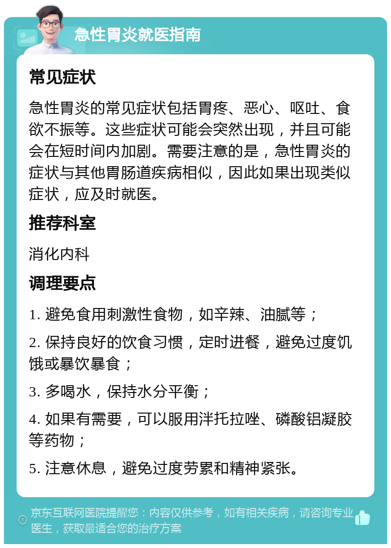 急性胃炎就医指南 常见症状 急性胃炎的常见症状包括胃疼、恶心、呕吐、食欲不振等。这些症状可能会突然出现，并且可能会在短时间内加剧。需要注意的是，急性胃炎的症状与其他胃肠道疾病相似，因此如果出现类似症状，应及时就医。 推荐科室 消化内科 调理要点 1. 避免食用刺激性食物，如辛辣、油腻等； 2. 保持良好的饮食习惯，定时进餐，避免过度饥饿或暴饮暴食； 3. 多喝水，保持水分平衡； 4. 如果有需要，可以服用泮托拉唑、磷酸铝凝胶等药物； 5. 注意休息，避免过度劳累和精神紧张。