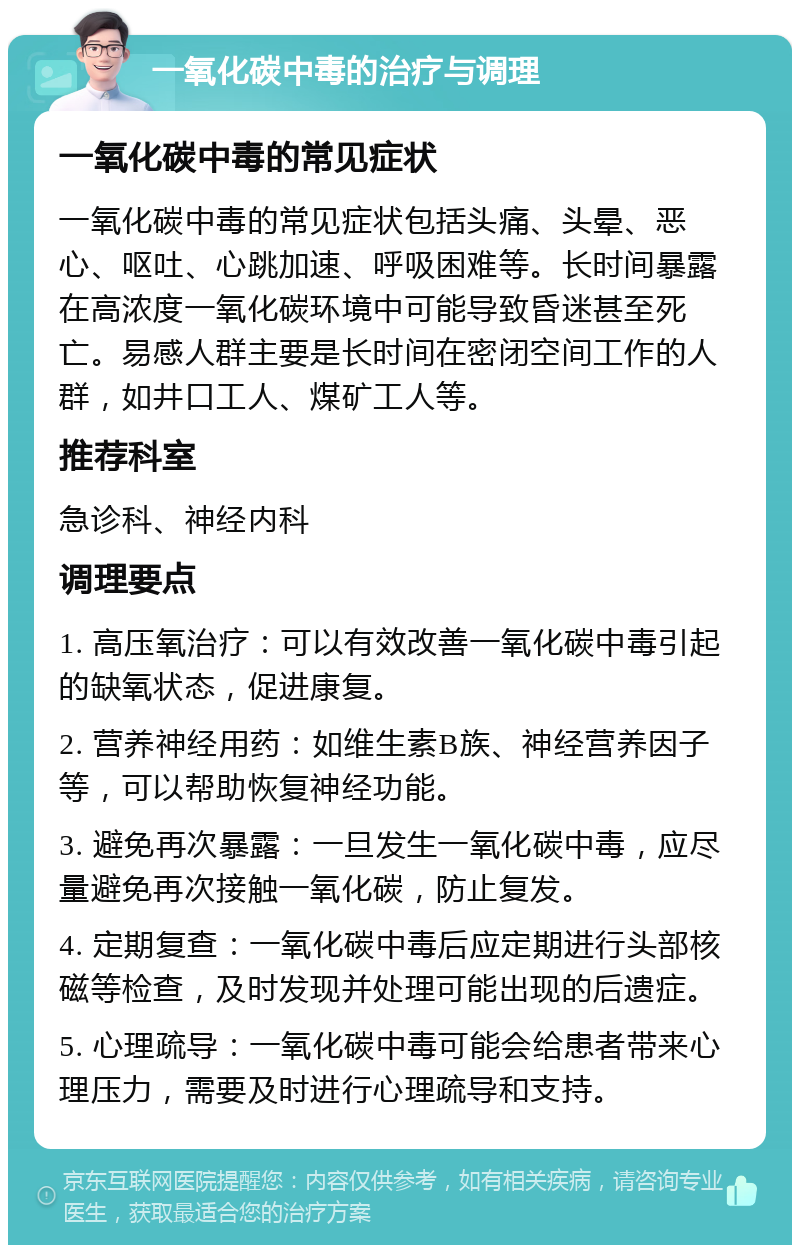 一氧化碳中毒的治疗与调理 一氧化碳中毒的常见症状 一氧化碳中毒的常见症状包括头痛、头晕、恶心、呕吐、心跳加速、呼吸困难等。长时间暴露在高浓度一氧化碳环境中可能导致昏迷甚至死亡。易感人群主要是长时间在密闭空间工作的人群，如井口工人、煤矿工人等。 推荐科室 急诊科、神经内科 调理要点 1. 高压氧治疗：可以有效改善一氧化碳中毒引起的缺氧状态，促进康复。 2. 营养神经用药：如维生素B族、神经营养因子等，可以帮助恢复神经功能。 3. 避免再次暴露：一旦发生一氧化碳中毒，应尽量避免再次接触一氧化碳，防止复发。 4. 定期复查：一氧化碳中毒后应定期进行头部核磁等检查，及时发现并处理可能出现的后遗症。 5. 心理疏导：一氧化碳中毒可能会给患者带来心理压力，需要及时进行心理疏导和支持。