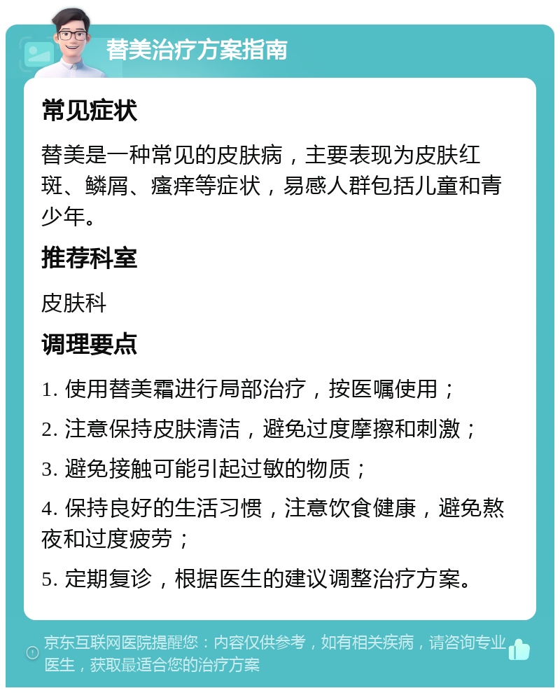 替美治疗方案指南 常见症状 替美是一种常见的皮肤病，主要表现为皮肤红斑、鳞屑、瘙痒等症状，易感人群包括儿童和青少年。 推荐科室 皮肤科 调理要点 1. 使用替美霜进行局部治疗，按医嘱使用； 2. 注意保持皮肤清洁，避免过度摩擦和刺激； 3. 避免接触可能引起过敏的物质； 4. 保持良好的生活习惯，注意饮食健康，避免熬夜和过度疲劳； 5. 定期复诊，根据医生的建议调整治疗方案。