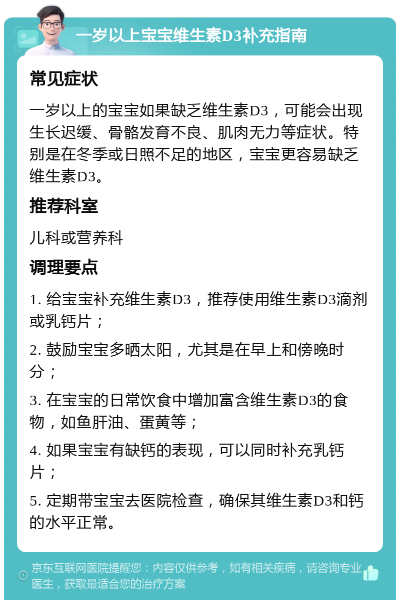 一岁以上宝宝维生素D3补充指南 常见症状 一岁以上的宝宝如果缺乏维生素D3，可能会出现生长迟缓、骨骼发育不良、肌肉无力等症状。特别是在冬季或日照不足的地区，宝宝更容易缺乏维生素D3。 推荐科室 儿科或营养科 调理要点 1. 给宝宝补充维生素D3，推荐使用维生素D3滴剂或乳钙片； 2. 鼓励宝宝多晒太阳，尤其是在早上和傍晚时分； 3. 在宝宝的日常饮食中增加富含维生素D3的食物，如鱼肝油、蛋黄等； 4. 如果宝宝有缺钙的表现，可以同时补充乳钙片； 5. 定期带宝宝去医院检查，确保其维生素D3和钙的水平正常。