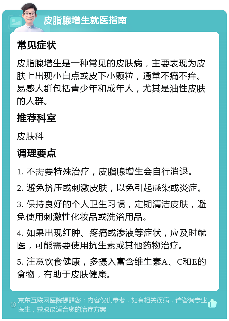 皮脂腺增生就医指南 常见症状 皮脂腺增生是一种常见的皮肤病，主要表现为皮肤上出现小白点或皮下小颗粒，通常不痛不痒。易感人群包括青少年和成年人，尤其是油性皮肤的人群。 推荐科室 皮肤科 调理要点 1. 不需要特殊治疗，皮脂腺增生会自行消退。 2. 避免挤压或刺激皮肤，以免引起感染或炎症。 3. 保持良好的个人卫生习惯，定期清洁皮肤，避免使用刺激性化妆品或洗浴用品。 4. 如果出现红肿、疼痛或渗液等症状，应及时就医，可能需要使用抗生素或其他药物治疗。 5. 注意饮食健康，多摄入富含维生素A、C和E的食物，有助于皮肤健康。