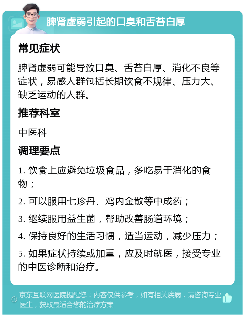 脾肾虚弱引起的口臭和舌苔白厚 常见症状 脾肾虚弱可能导致口臭、舌苔白厚、消化不良等症状，易感人群包括长期饮食不规律、压力大、缺乏运动的人群。 推荐科室 中医科 调理要点 1. 饮食上应避免垃圾食品，多吃易于消化的食物； 2. 可以服用七珍丹、鸡内金散等中成药； 3. 继续服用益生菌，帮助改善肠道环境； 4. 保持良好的生活习惯，适当运动，减少压力； 5. 如果症状持续或加重，应及时就医，接受专业的中医诊断和治疗。