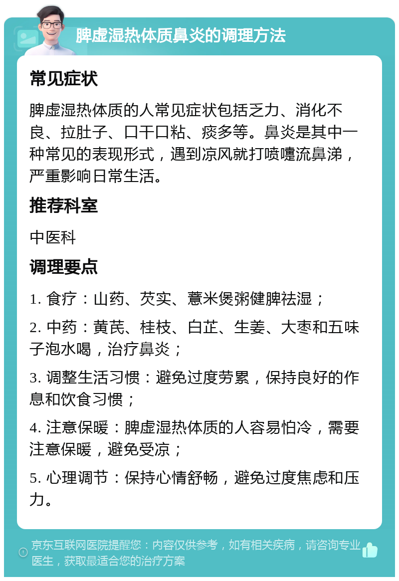 脾虚湿热体质鼻炎的调理方法 常见症状 脾虚湿热体质的人常见症状包括乏力、消化不良、拉肚子、口干口粘、痰多等。鼻炎是其中一种常见的表现形式，遇到凉风就打喷嚏流鼻涕，严重影响日常生活。 推荐科室 中医科 调理要点 1. 食疗：山药、芡实、薏米煲粥健脾祛湿； 2. 中药：黄芪、桂枝、白芷、生姜、大枣和五味子泡水喝，治疗鼻炎； 3. 调整生活习惯：避免过度劳累，保持良好的作息和饮食习惯； 4. 注意保暖：脾虚湿热体质的人容易怕冷，需要注意保暖，避免受凉； 5. 心理调节：保持心情舒畅，避免过度焦虑和压力。