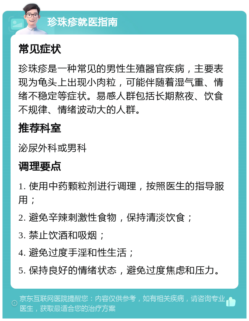 珍珠疹就医指南 常见症状 珍珠疹是一种常见的男性生殖器官疾病，主要表现为龟头上出现小肉粒，可能伴随着湿气重、情绪不稳定等症状。易感人群包括长期熬夜、饮食不规律、情绪波动大的人群。 推荐科室 泌尿外科或男科 调理要点 1. 使用中药颗粒剂进行调理，按照医生的指导服用； 2. 避免辛辣刺激性食物，保持清淡饮食； 3. 禁止饮酒和吸烟； 4. 避免过度手淫和性生活； 5. 保持良好的情绪状态，避免过度焦虑和压力。