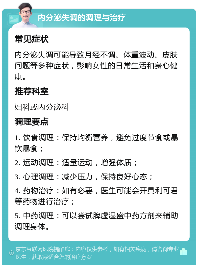 内分泌失调的调理与治疗 常见症状 内分泌失调可能导致月经不调、体重波动、皮肤问题等多种症状，影响女性的日常生活和身心健康。 推荐科室 妇科或内分泌科 调理要点 1. 饮食调理：保持均衡营养，避免过度节食或暴饮暴食； 2. 运动调理：适量运动，增强体质； 3. 心理调理：减少压力，保持良好心态； 4. 药物治疗：如有必要，医生可能会开具利可君等药物进行治疗； 5. 中药调理：可以尝试脾虚湿盛中药方剂来辅助调理身体。