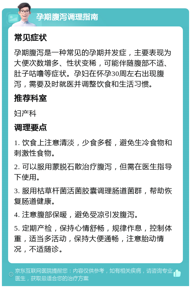 孕期腹泻调理指南 常见症状 孕期腹泻是一种常见的孕期并发症，主要表现为大便次数增多、性状变稀，可能伴随腹部不适、肚子咕噜等症状。孕妇在怀孕30周左右出现腹泻，需要及时就医并调整饮食和生活习惯。 推荐科室 妇产科 调理要点 1. 饮食上注意清淡，少食多餐，避免生冷食物和刺激性食物。 2. 可以服用蒙脱石散治疗腹泻，但需在医生指导下使用。 3. 服用枯草杆菌活菌胶囊调理肠道菌群，帮助恢复肠道健康。 4. 注意腹部保暖，避免受凉引发腹泻。 5. 定期产检，保持心情舒畅，规律作息，控制体重，适当多活动，保持大便通畅，注意胎动情况，不适随诊。