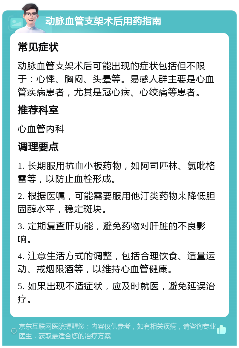 动脉血管支架术后用药指南 常见症状 动脉血管支架术后可能出现的症状包括但不限于：心悸、胸闷、头晕等。易感人群主要是心血管疾病患者，尤其是冠心病、心绞痛等患者。 推荐科室 心血管内科 调理要点 1. 长期服用抗血小板药物，如阿司匹林、氯吡格雷等，以防止血栓形成。 2. 根据医嘱，可能需要服用他汀类药物来降低胆固醇水平，稳定斑块。 3. 定期复查肝功能，避免药物对肝脏的不良影响。 4. 注意生活方式的调整，包括合理饮食、适量运动、戒烟限酒等，以维持心血管健康。 5. 如果出现不适症状，应及时就医，避免延误治疗。