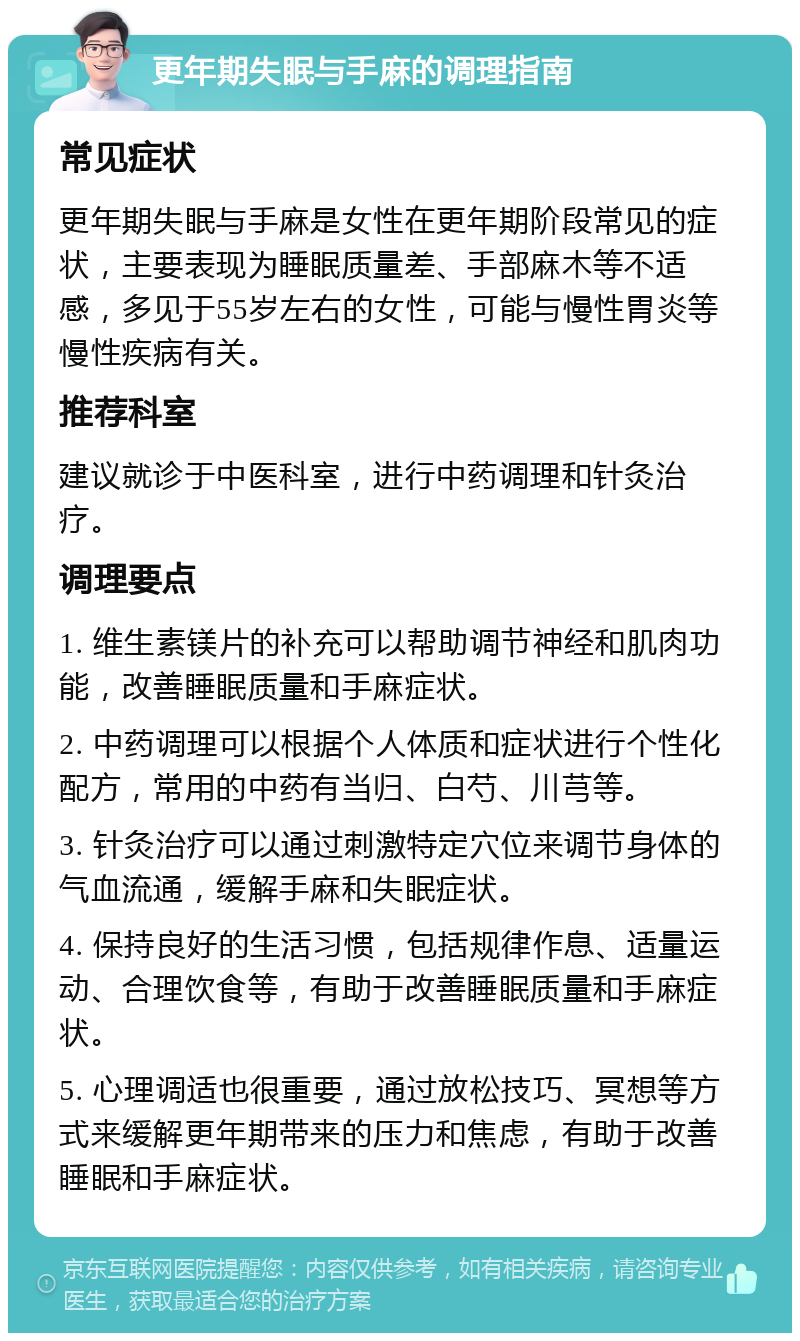 更年期失眠与手麻的调理指南 常见症状 更年期失眠与手麻是女性在更年期阶段常见的症状，主要表现为睡眠质量差、手部麻木等不适感，多见于55岁左右的女性，可能与慢性胃炎等慢性疾病有关。 推荐科室 建议就诊于中医科室，进行中药调理和针灸治疗。 调理要点 1. 维生素镁片的补充可以帮助调节神经和肌肉功能，改善睡眠质量和手麻症状。 2. 中药调理可以根据个人体质和症状进行个性化配方，常用的中药有当归、白芍、川芎等。 3. 针灸治疗可以通过刺激特定穴位来调节身体的气血流通，缓解手麻和失眠症状。 4. 保持良好的生活习惯，包括规律作息、适量运动、合理饮食等，有助于改善睡眠质量和手麻症状。 5. 心理调适也很重要，通过放松技巧、冥想等方式来缓解更年期带来的压力和焦虑，有助于改善睡眠和手麻症状。