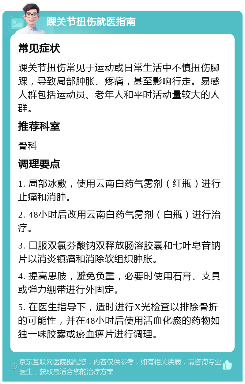 踝关节扭伤就医指南 常见症状 踝关节扭伤常见于运动或日常生活中不慎扭伤脚踝，导致局部肿胀、疼痛，甚至影响行走。易感人群包括运动员、老年人和平时活动量较大的人群。 推荐科室 骨科 调理要点 1. 局部冰敷，使用云南白药气雾剂（红瓶）进行止痛和消肿。 2. 48小时后改用云南白药气雾剂（白瓶）进行治疗。 3. 口服双氯芬酸钠双释放肠溶胶囊和七叶皂苷钠片以消炎镇痛和消除软组织肿胀。 4. 提高患肢，避免负重，必要时使用石膏、支具或弹力绷带进行外固定。 5. 在医生指导下，适时进行X光检查以排除骨折的可能性，并在48小时后使用活血化瘀的药物如独一味胶囊或瘀血痹片进行调理。