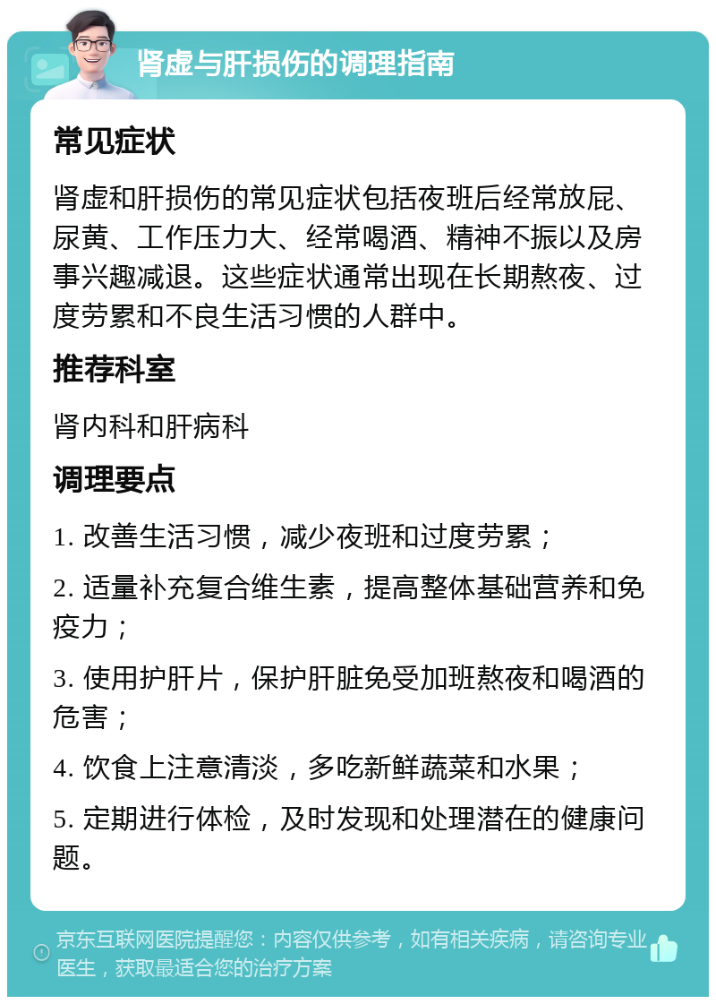 肾虚与肝损伤的调理指南 常见症状 肾虚和肝损伤的常见症状包括夜班后经常放屁、尿黄、工作压力大、经常喝酒、精神不振以及房事兴趣减退。这些症状通常出现在长期熬夜、过度劳累和不良生活习惯的人群中。 推荐科室 肾内科和肝病科 调理要点 1. 改善生活习惯，减少夜班和过度劳累； 2. 适量补充复合维生素，提高整体基础营养和免疫力； 3. 使用护肝片，保护肝脏免受加班熬夜和喝酒的危害； 4. 饮食上注意清淡，多吃新鲜蔬菜和水果； 5. 定期进行体检，及时发现和处理潜在的健康问题。