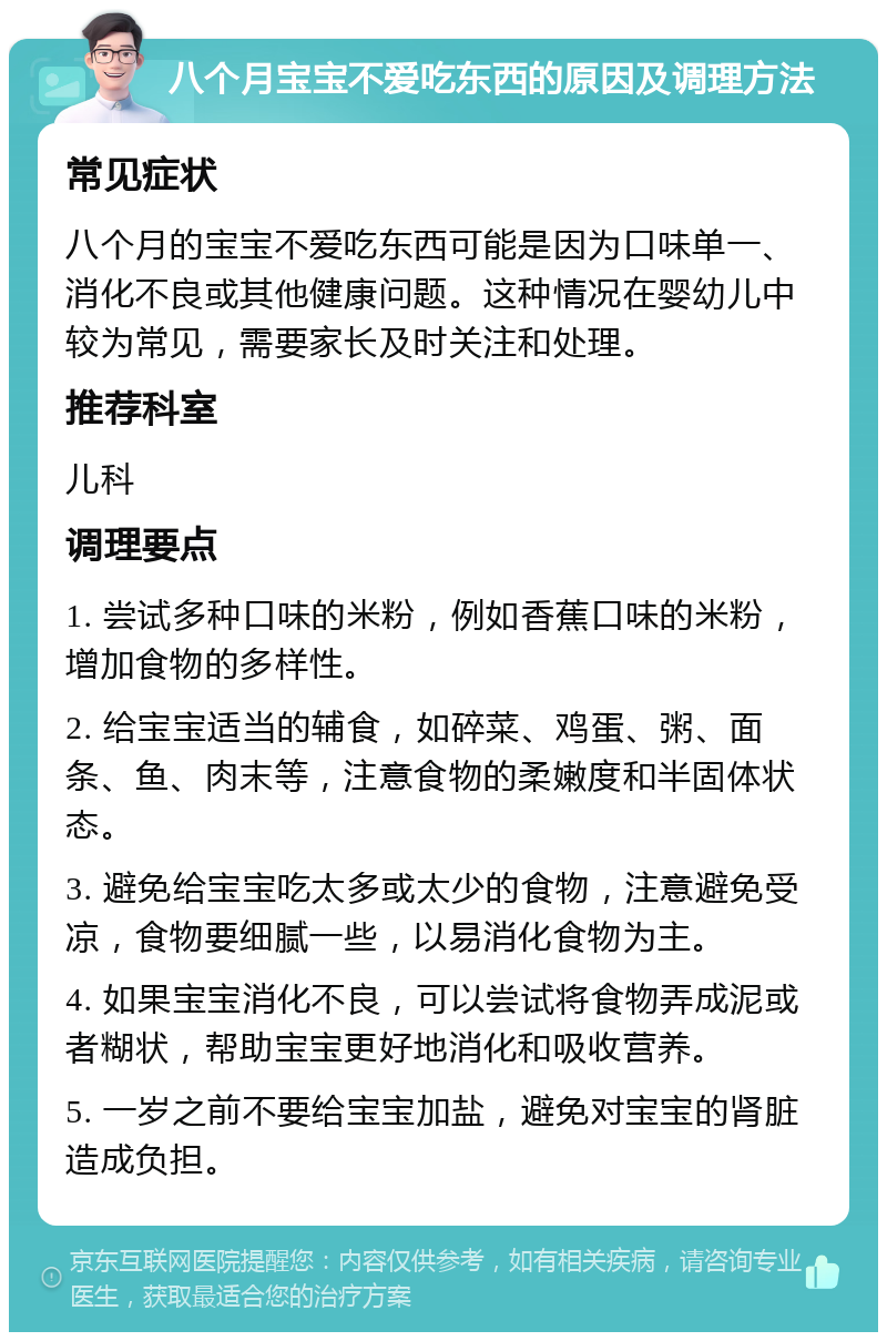 八个月宝宝不爱吃东西的原因及调理方法 常见症状 八个月的宝宝不爱吃东西可能是因为口味单一、消化不良或其他健康问题。这种情况在婴幼儿中较为常见，需要家长及时关注和处理。 推荐科室 儿科 调理要点 1. 尝试多种口味的米粉，例如香蕉口味的米粉，增加食物的多样性。 2. 给宝宝适当的辅食，如碎菜、鸡蛋、粥、面条、鱼、肉末等，注意食物的柔嫩度和半固体状态。 3. 避免给宝宝吃太多或太少的食物，注意避免受凉，食物要细腻一些，以易消化食物为主。 4. 如果宝宝消化不良，可以尝试将食物弄成泥或者糊状，帮助宝宝更好地消化和吸收营养。 5. 一岁之前不要给宝宝加盐，避免对宝宝的肾脏造成负担。