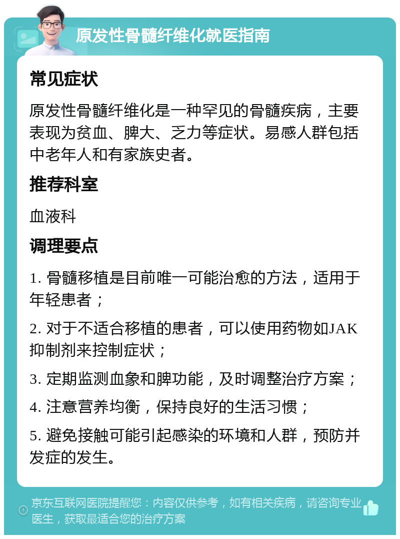 原发性骨髓纤维化就医指南 常见症状 原发性骨髓纤维化是一种罕见的骨髓疾病，主要表现为贫血、脾大、乏力等症状。易感人群包括中老年人和有家族史者。 推荐科室 血液科 调理要点 1. 骨髓移植是目前唯一可能治愈的方法，适用于年轻患者； 2. 对于不适合移植的患者，可以使用药物如JAK抑制剂来控制症状； 3. 定期监测血象和脾功能，及时调整治疗方案； 4. 注意营养均衡，保持良好的生活习惯； 5. 避免接触可能引起感染的环境和人群，预防并发症的发生。