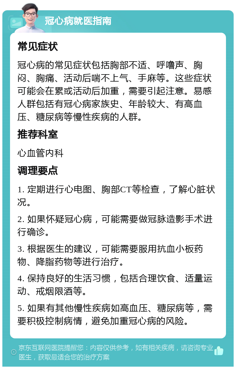 冠心病就医指南 常见症状 冠心病的常见症状包括胸部不适、呼噜声、胸闷、胸痛、活动后喘不上气、手麻等。这些症状可能会在累或活动后加重，需要引起注意。易感人群包括有冠心病家族史、年龄较大、有高血压、糖尿病等慢性疾病的人群。 推荐科室 心血管内科 调理要点 1. 定期进行心电图、胸部CT等检查，了解心脏状况。 2. 如果怀疑冠心病，可能需要做冠脉造影手术进行确诊。 3. 根据医生的建议，可能需要服用抗血小板药物、降脂药物等进行治疗。 4. 保持良好的生活习惯，包括合理饮食、适量运动、戒烟限酒等。 5. 如果有其他慢性疾病如高血压、糖尿病等，需要积极控制病情，避免加重冠心病的风险。