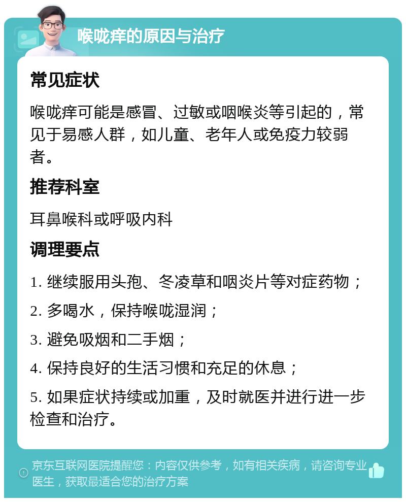 喉咙痒的原因与治疗 常见症状 喉咙痒可能是感冒、过敏或咽喉炎等引起的，常见于易感人群，如儿童、老年人或免疫力较弱者。 推荐科室 耳鼻喉科或呼吸内科 调理要点 1. 继续服用头孢、冬凌草和咽炎片等对症药物； 2. 多喝水，保持喉咙湿润； 3. 避免吸烟和二手烟； 4. 保持良好的生活习惯和充足的休息； 5. 如果症状持续或加重，及时就医并进行进一步检查和治疗。