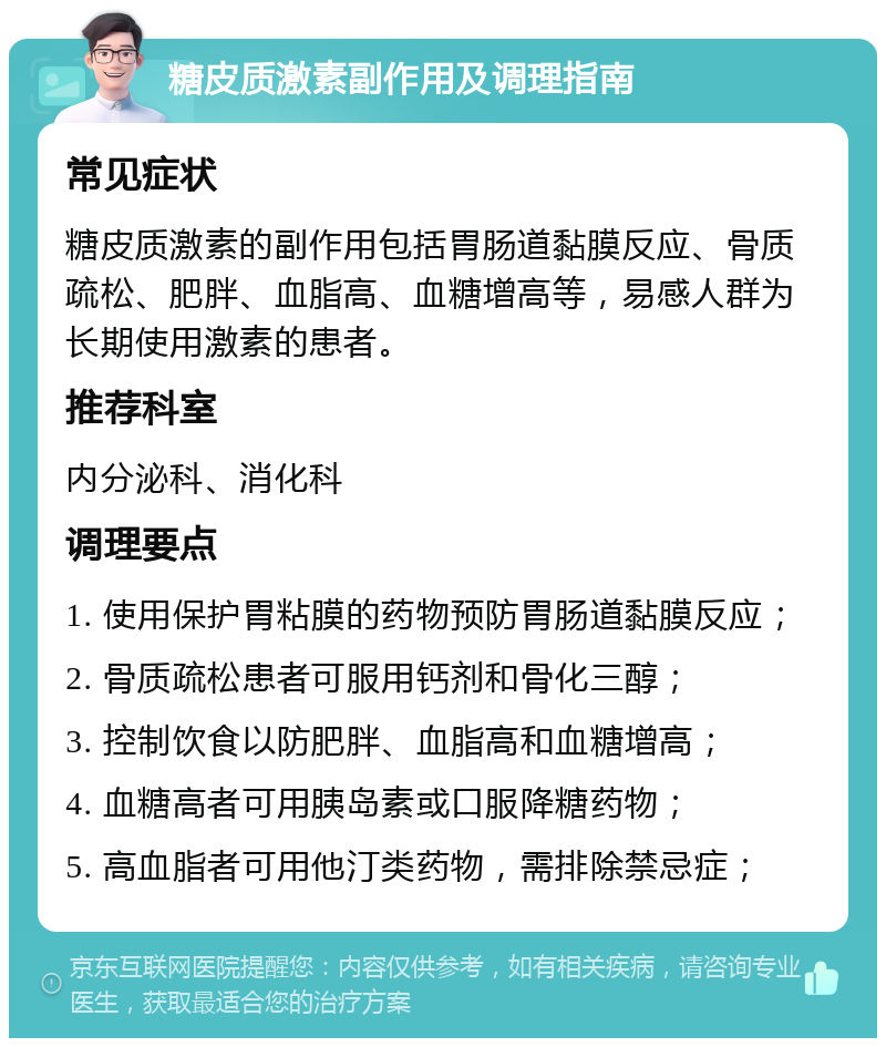 糖皮质激素副作用及调理指南 常见症状 糖皮质激素的副作用包括胃肠道黏膜反应、骨质疏松、肥胖、血脂高、血糖增高等，易感人群为长期使用激素的患者。 推荐科室 内分泌科、消化科 调理要点 1. 使用保护胃粘膜的药物预防胃肠道黏膜反应； 2. 骨质疏松患者可服用钙剂和骨化三醇； 3. 控制饮食以防肥胖、血脂高和血糖增高； 4. 血糖高者可用胰岛素或口服降糖药物； 5. 高血脂者可用他汀类药物，需排除禁忌症；