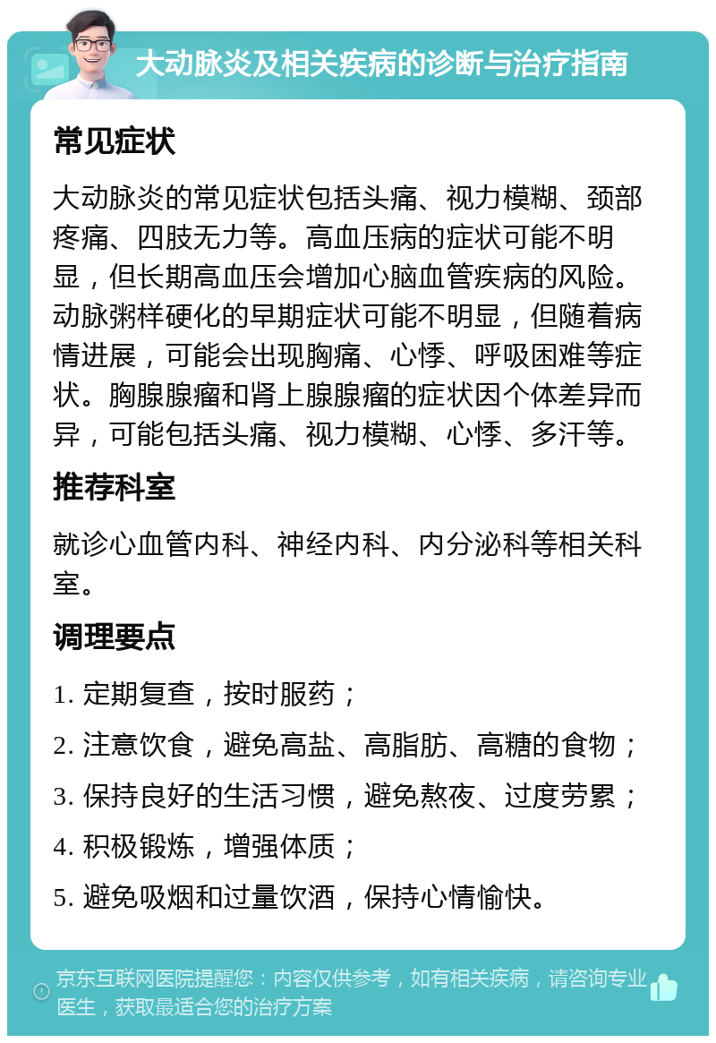 大动脉炎及相关疾病的诊断与治疗指南 常见症状 大动脉炎的常见症状包括头痛、视力模糊、颈部疼痛、四肢无力等。高血压病的症状可能不明显，但长期高血压会增加心脑血管疾病的风险。动脉粥样硬化的早期症状可能不明显，但随着病情进展，可能会出现胸痛、心悸、呼吸困难等症状。胸腺腺瘤和肾上腺腺瘤的症状因个体差异而异，可能包括头痛、视力模糊、心悸、多汗等。 推荐科室 就诊心血管内科、神经内科、内分泌科等相关科室。 调理要点 1. 定期复查，按时服药； 2. 注意饮食，避免高盐、高脂肪、高糖的食物； 3. 保持良好的生活习惯，避免熬夜、过度劳累； 4. 积极锻炼，增强体质； 5. 避免吸烟和过量饮酒，保持心情愉快。