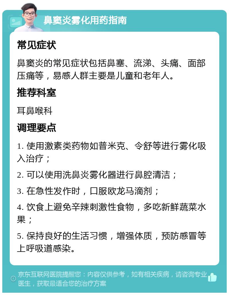 鼻窦炎雾化用药指南 常见症状 鼻窦炎的常见症状包括鼻塞、流涕、头痛、面部压痛等，易感人群主要是儿童和老年人。 推荐科室 耳鼻喉科 调理要点 1. 使用激素类药物如普米克、令舒等进行雾化吸入治疗； 2. 可以使用洗鼻炎雾化器进行鼻腔清洁； 3. 在急性发作时，口服欧龙马滴剂； 4. 饮食上避免辛辣刺激性食物，多吃新鲜蔬菜水果； 5. 保持良好的生活习惯，增强体质，预防感冒等上呼吸道感染。