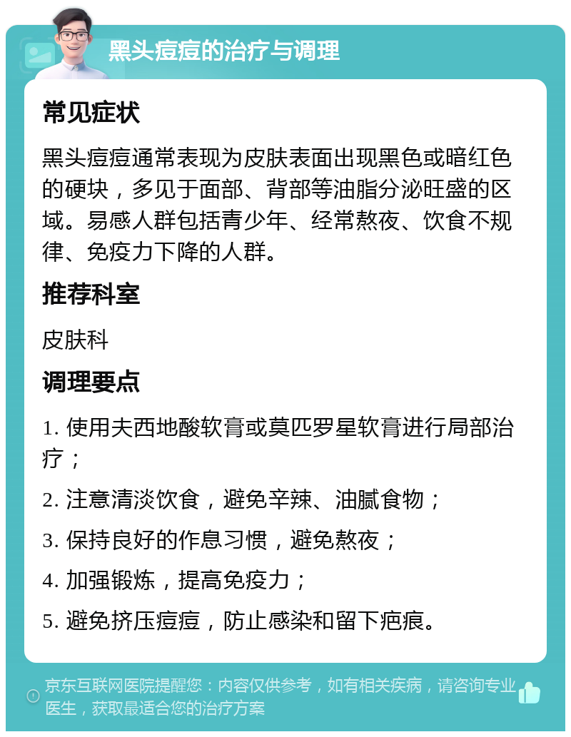 黑头痘痘的治疗与调理 常见症状 黑头痘痘通常表现为皮肤表面出现黑色或暗红色的硬块，多见于面部、背部等油脂分泌旺盛的区域。易感人群包括青少年、经常熬夜、饮食不规律、免疫力下降的人群。 推荐科室 皮肤科 调理要点 1. 使用夫西地酸软膏或莫匹罗星软膏进行局部治疗； 2. 注意清淡饮食，避免辛辣、油腻食物； 3. 保持良好的作息习惯，避免熬夜； 4. 加强锻炼，提高免疫力； 5. 避免挤压痘痘，防止感染和留下疤痕。