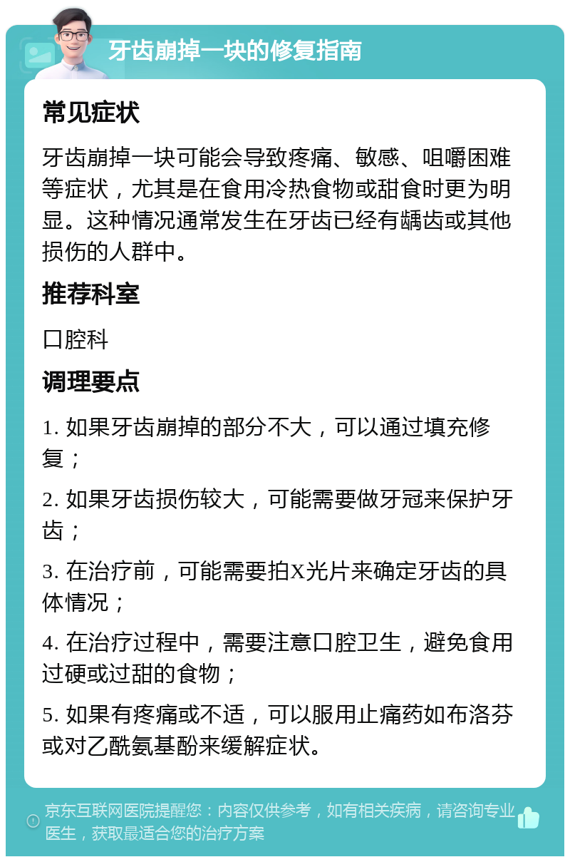 牙齿崩掉一块的修复指南 常见症状 牙齿崩掉一块可能会导致疼痛、敏感、咀嚼困难等症状，尤其是在食用冷热食物或甜食时更为明显。这种情况通常发生在牙齿已经有龋齿或其他损伤的人群中。 推荐科室 口腔科 调理要点 1. 如果牙齿崩掉的部分不大，可以通过填充修复； 2. 如果牙齿损伤较大，可能需要做牙冠来保护牙齿； 3. 在治疗前，可能需要拍X光片来确定牙齿的具体情况； 4. 在治疗过程中，需要注意口腔卫生，避免食用过硬或过甜的食物； 5. 如果有疼痛或不适，可以服用止痛药如布洛芬或对乙酰氨基酚来缓解症状。