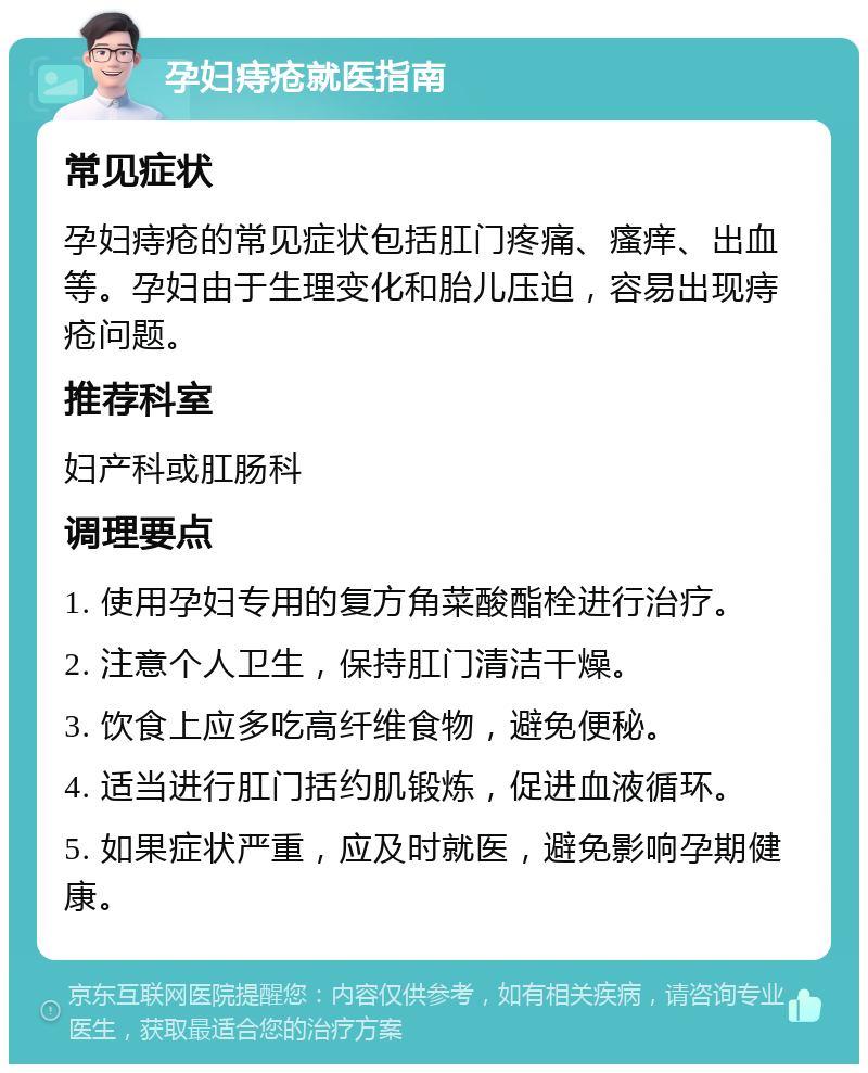 孕妇痔疮就医指南 常见症状 孕妇痔疮的常见症状包括肛门疼痛、瘙痒、出血等。孕妇由于生理变化和胎儿压迫，容易出现痔疮问题。 推荐科室 妇产科或肛肠科 调理要点 1. 使用孕妇专用的复方角菜酸酯栓进行治疗。 2. 注意个人卫生，保持肛门清洁干燥。 3. 饮食上应多吃高纤维食物，避免便秘。 4. 适当进行肛门括约肌锻炼，促进血液循环。 5. 如果症状严重，应及时就医，避免影响孕期健康。