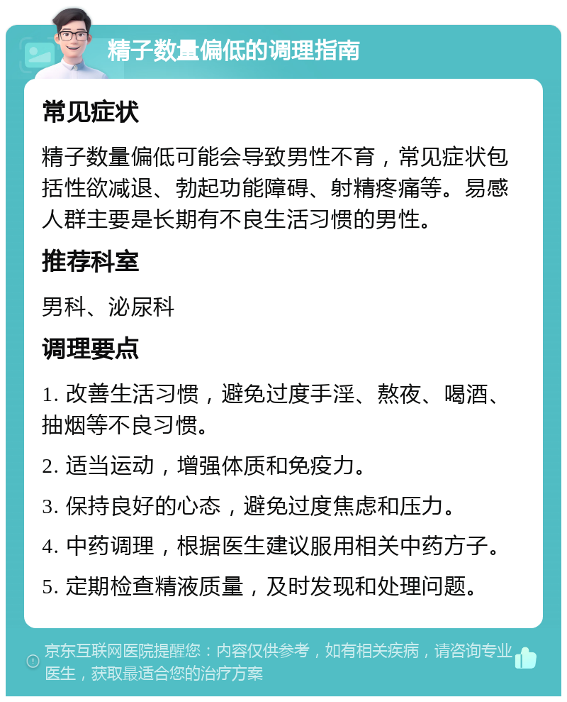 精子数量偏低的调理指南 常见症状 精子数量偏低可能会导致男性不育，常见症状包括性欲减退、勃起功能障碍、射精疼痛等。易感人群主要是长期有不良生活习惯的男性。 推荐科室 男科、泌尿科 调理要点 1. 改善生活习惯，避免过度手淫、熬夜、喝酒、抽烟等不良习惯。 2. 适当运动，增强体质和免疫力。 3. 保持良好的心态，避免过度焦虑和压力。 4. 中药调理，根据医生建议服用相关中药方子。 5. 定期检查精液质量，及时发现和处理问题。