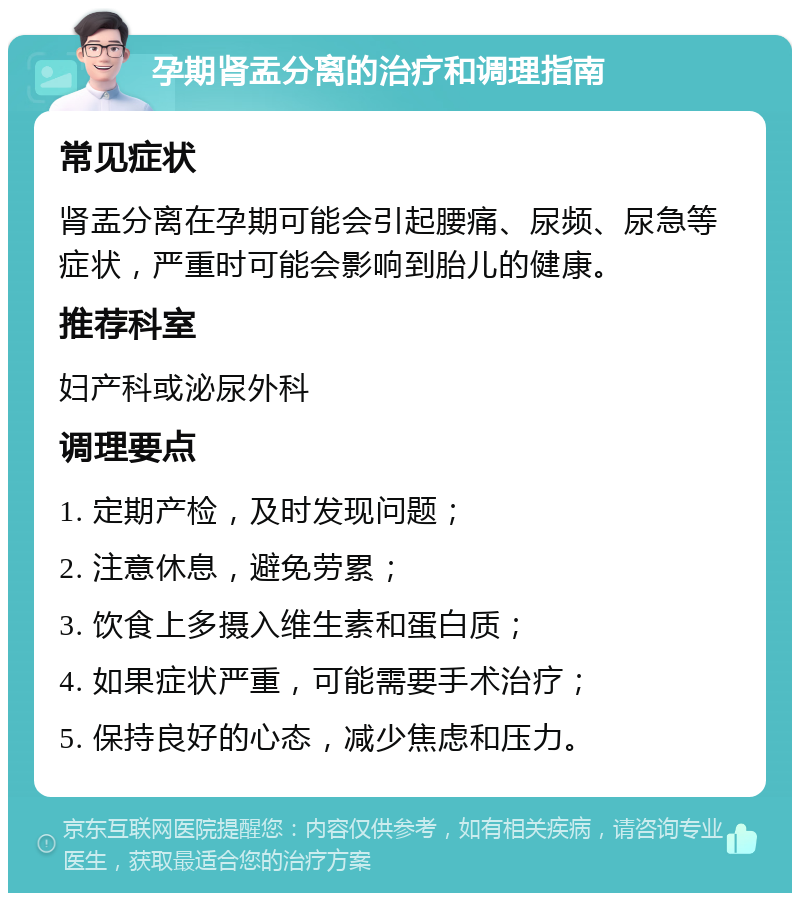 孕期肾盂分离的治疗和调理指南 常见症状 肾盂分离在孕期可能会引起腰痛、尿频、尿急等症状，严重时可能会影响到胎儿的健康。 推荐科室 妇产科或泌尿外科 调理要点 1. 定期产检，及时发现问题； 2. 注意休息，避免劳累； 3. 饮食上多摄入维生素和蛋白质； 4. 如果症状严重，可能需要手术治疗； 5. 保持良好的心态，减少焦虑和压力。