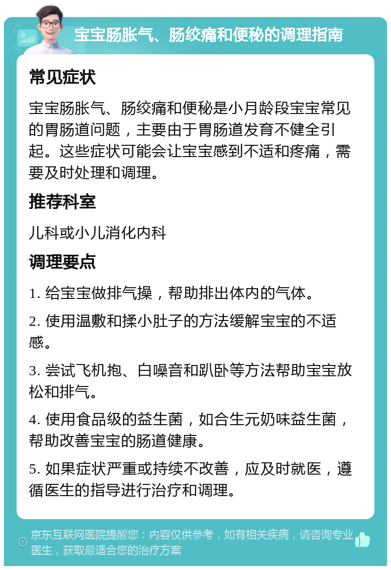 宝宝肠胀气、肠绞痛和便秘的调理指南 常见症状 宝宝肠胀气、肠绞痛和便秘是小月龄段宝宝常见的胃肠道问题，主要由于胃肠道发育不健全引起。这些症状可能会让宝宝感到不适和疼痛，需要及时处理和调理。 推荐科室 儿科或小儿消化内科 调理要点 1. 给宝宝做排气操，帮助排出体内的气体。 2. 使用温敷和揉小肚子的方法缓解宝宝的不适感。 3. 尝试飞机抱、白噪音和趴卧等方法帮助宝宝放松和排气。 4. 使用食品级的益生菌，如合生元奶味益生菌，帮助改善宝宝的肠道健康。 5. 如果症状严重或持续不改善，应及时就医，遵循医生的指导进行治疗和调理。