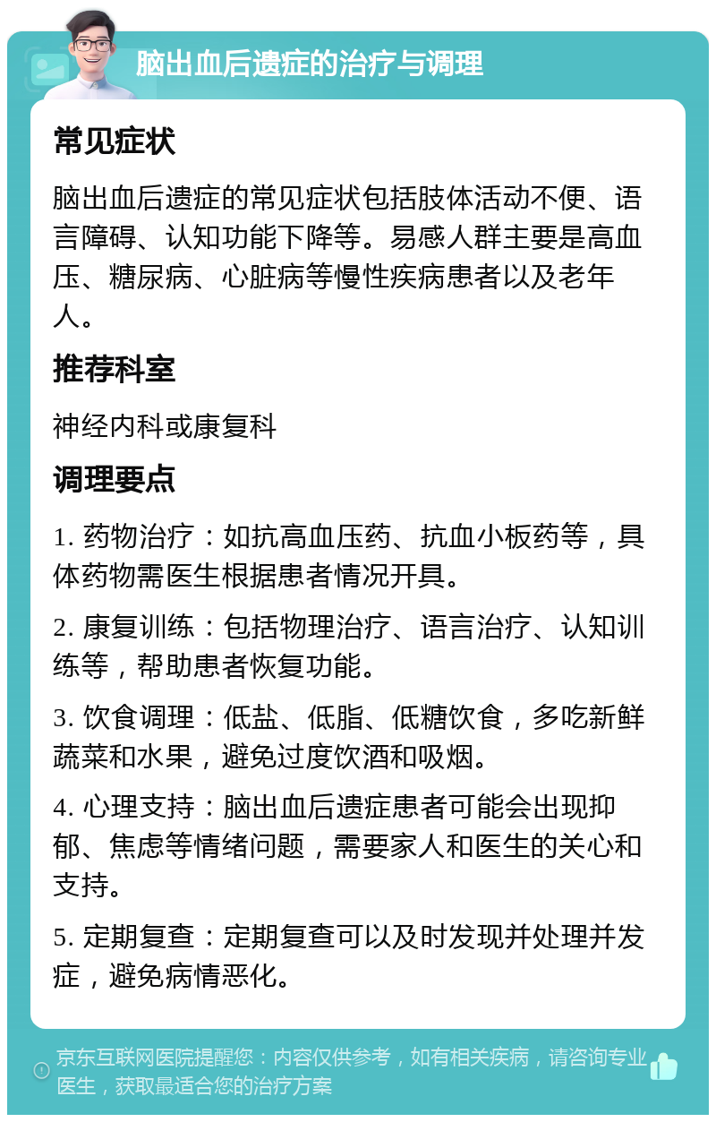 脑出血后遗症的治疗与调理 常见症状 脑出血后遗症的常见症状包括肢体活动不便、语言障碍、认知功能下降等。易感人群主要是高血压、糖尿病、心脏病等慢性疾病患者以及老年人。 推荐科室 神经内科或康复科 调理要点 1. 药物治疗：如抗高血压药、抗血小板药等，具体药物需医生根据患者情况开具。 2. 康复训练：包括物理治疗、语言治疗、认知训练等，帮助患者恢复功能。 3. 饮食调理：低盐、低脂、低糖饮食，多吃新鲜蔬菜和水果，避免过度饮酒和吸烟。 4. 心理支持：脑出血后遗症患者可能会出现抑郁、焦虑等情绪问题，需要家人和医生的关心和支持。 5. 定期复查：定期复查可以及时发现并处理并发症，避免病情恶化。