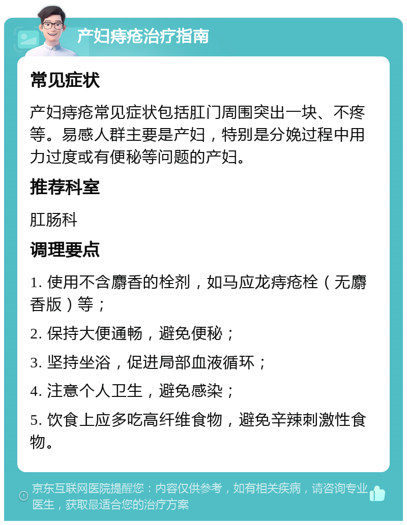 产妇痔疮治疗指南 常见症状 产妇痔疮常见症状包括肛门周围突出一块、不疼等。易感人群主要是产妇，特别是分娩过程中用力过度或有便秘等问题的产妇。 推荐科室 肛肠科 调理要点 1. 使用不含麝香的栓剂，如马应龙痔疮栓（无麝香版）等； 2. 保持大便通畅，避免便秘； 3. 坚持坐浴，促进局部血液循环； 4. 注意个人卫生，避免感染； 5. 饮食上应多吃高纤维食物，避免辛辣刺激性食物。