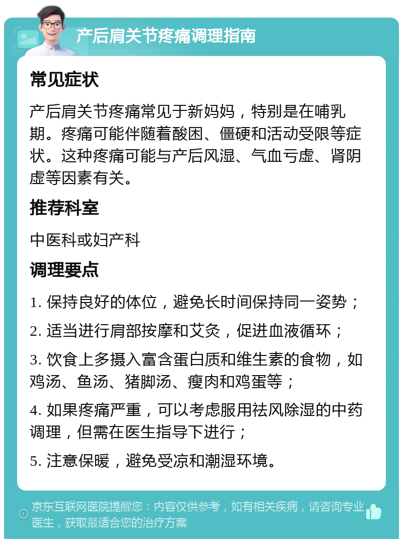 产后肩关节疼痛调理指南 常见症状 产后肩关节疼痛常见于新妈妈，特别是在哺乳期。疼痛可能伴随着酸困、僵硬和活动受限等症状。这种疼痛可能与产后风湿、气血亏虚、肾阴虚等因素有关。 推荐科室 中医科或妇产科 调理要点 1. 保持良好的体位，避免长时间保持同一姿势； 2. 适当进行肩部按摩和艾灸，促进血液循环； 3. 饮食上多摄入富含蛋白质和维生素的食物，如鸡汤、鱼汤、猪脚汤、瘦肉和鸡蛋等； 4. 如果疼痛严重，可以考虑服用祛风除湿的中药调理，但需在医生指导下进行； 5. 注意保暖，避免受凉和潮湿环境。