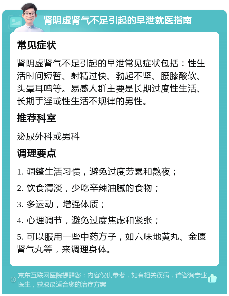 肾阴虚肾气不足引起的早泄就医指南 常见症状 肾阴虚肾气不足引起的早泄常见症状包括：性生活时间短暂、射精过快、勃起不坚、腰膝酸软、头晕耳鸣等。易感人群主要是长期过度性生活、长期手淫或性生活不规律的男性。 推荐科室 泌尿外科或男科 调理要点 1. 调整生活习惯，避免过度劳累和熬夜； 2. 饮食清淡，少吃辛辣油腻的食物； 3. 多运动，增强体质； 4. 心理调节，避免过度焦虑和紧张； 5. 可以服用一些中药方子，如六味地黄丸、金匮肾气丸等，来调理身体。