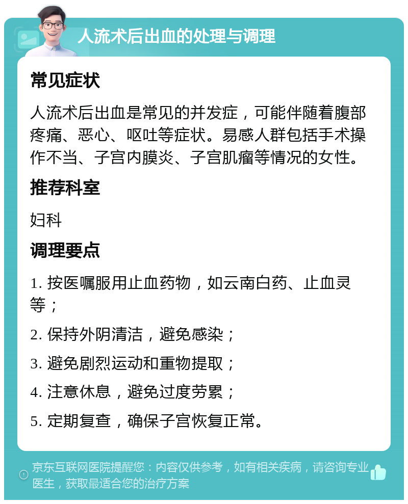 人流术后出血的处理与调理 常见症状 人流术后出血是常见的并发症，可能伴随着腹部疼痛、恶心、呕吐等症状。易感人群包括手术操作不当、子宫内膜炎、子宫肌瘤等情况的女性。 推荐科室 妇科 调理要点 1. 按医嘱服用止血药物，如云南白药、止血灵等； 2. 保持外阴清洁，避免感染； 3. 避免剧烈运动和重物提取； 4. 注意休息，避免过度劳累； 5. 定期复查，确保子宫恢复正常。