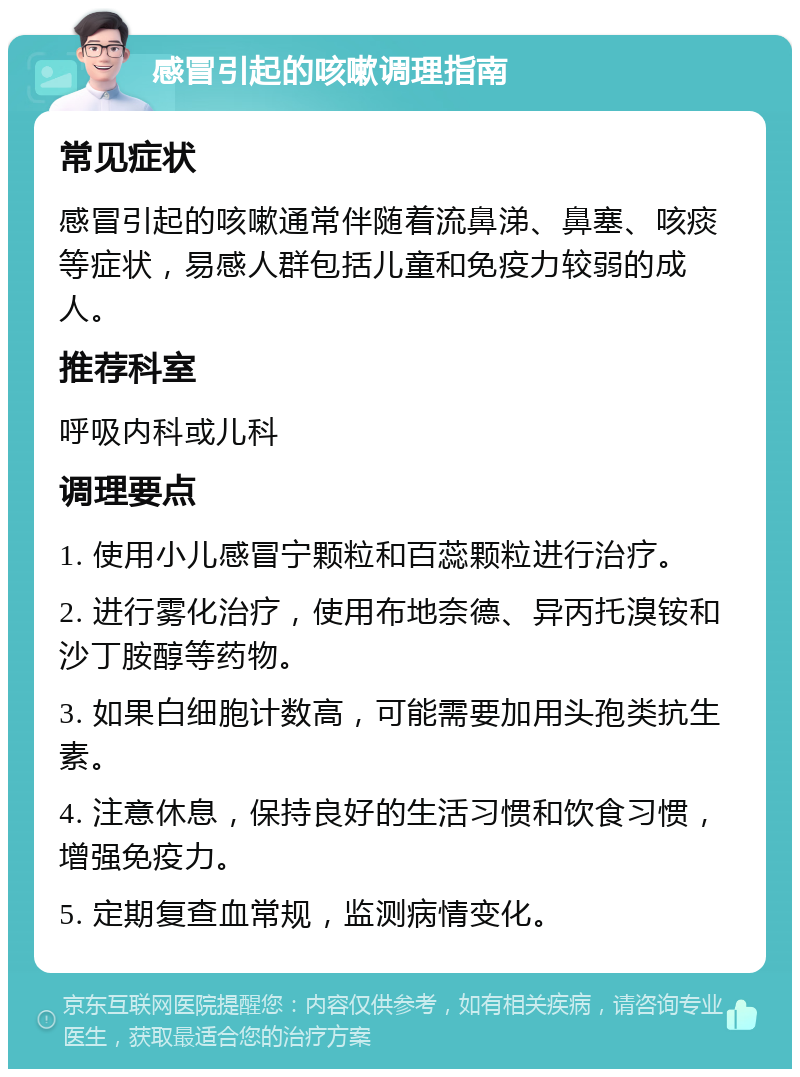 感冒引起的咳嗽调理指南 常见症状 感冒引起的咳嗽通常伴随着流鼻涕、鼻塞、咳痰等症状，易感人群包括儿童和免疫力较弱的成人。 推荐科室 呼吸内科或儿科 调理要点 1. 使用小儿感冒宁颗粒和百蕊颗粒进行治疗。 2. 进行雾化治疗，使用布地奈德、异丙托溴铵和沙丁胺醇等药物。 3. 如果白细胞计数高，可能需要加用头孢类抗生素。 4. 注意休息，保持良好的生活习惯和饮食习惯，增强免疫力。 5. 定期复查血常规，监测病情变化。