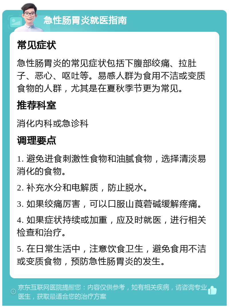 急性肠胃炎就医指南 常见症状 急性肠胃炎的常见症状包括下腹部绞痛、拉肚子、恶心、呕吐等。易感人群为食用不洁或变质食物的人群，尤其是在夏秋季节更为常见。 推荐科室 消化内科或急诊科 调理要点 1. 避免进食刺激性食物和油腻食物，选择清淡易消化的食物。 2. 补充水分和电解质，防止脱水。 3. 如果绞痛厉害，可以口服山莨菪碱缓解疼痛。 4. 如果症状持续或加重，应及时就医，进行相关检查和治疗。 5. 在日常生活中，注意饮食卫生，避免食用不洁或变质食物，预防急性肠胃炎的发生。