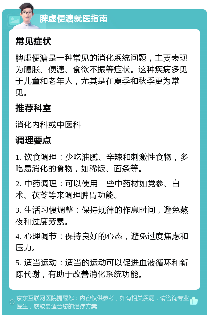 脾虚便溏就医指南 常见症状 脾虚便溏是一种常见的消化系统问题，主要表现为腹胀、便溏、食欲不振等症状。这种疾病多见于儿童和老年人，尤其是在夏季和秋季更为常见。 推荐科室 消化内科或中医科 调理要点 1. 饮食调理：少吃油腻、辛辣和刺激性食物，多吃易消化的食物，如稀饭、面条等。 2. 中药调理：可以使用一些中药材如党参、白术、茯苓等来调理脾胃功能。 3. 生活习惯调整：保持规律的作息时间，避免熬夜和过度劳累。 4. 心理调节：保持良好的心态，避免过度焦虑和压力。 5. 适当运动：适当的运动可以促进血液循环和新陈代谢，有助于改善消化系统功能。