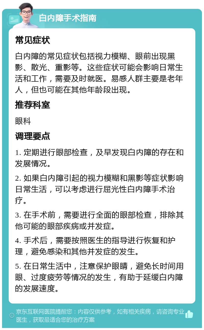 白内障手术指南 常见症状 白内障的常见症状包括视力模糊、眼前出现黑影、散光、重影等。这些症状可能会影响日常生活和工作，需要及时就医。易感人群主要是老年人，但也可能在其他年龄段出现。 推荐科室 眼科 调理要点 1. 定期进行眼部检查，及早发现白内障的存在和发展情况。 2. 如果白内障引起的视力模糊和黑影等症状影响日常生活，可以考虑进行屈光性白内障手术治疗。 3. 在手术前，需要进行全面的眼部检查，排除其他可能的眼部疾病或并发症。 4. 手术后，需要按照医生的指导进行恢复和护理，避免感染和其他并发症的发生。 5. 在日常生活中，注意保护眼睛，避免长时间用眼、过度疲劳等情况的发生，有助于延缓白内障的发展速度。