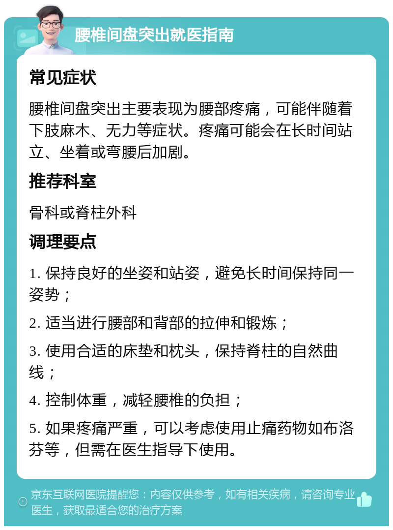 腰椎间盘突出就医指南 常见症状 腰椎间盘突出主要表现为腰部疼痛，可能伴随着下肢麻木、无力等症状。疼痛可能会在长时间站立、坐着或弯腰后加剧。 推荐科室 骨科或脊柱外科 调理要点 1. 保持良好的坐姿和站姿，避免长时间保持同一姿势； 2. 适当进行腰部和背部的拉伸和锻炼； 3. 使用合适的床垫和枕头，保持脊柱的自然曲线； 4. 控制体重，减轻腰椎的负担； 5. 如果疼痛严重，可以考虑使用止痛药物如布洛芬等，但需在医生指导下使用。