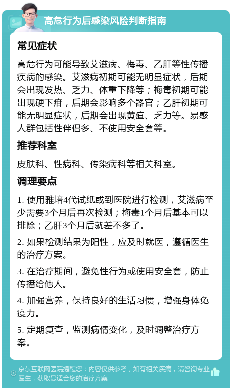 高危行为后感染风险判断指南 常见症状 高危行为可能导致艾滋病、梅毒、乙肝等性传播疾病的感染。艾滋病初期可能无明显症状，后期会出现发热、乏力、体重下降等；梅毒初期可能出现硬下疳，后期会影响多个器官；乙肝初期可能无明显症状，后期会出现黄疸、乏力等。易感人群包括性伴侣多、不使用安全套等。 推荐科室 皮肤科、性病科、传染病科等相关科室。 调理要点 1. 使用雅培4代试纸或到医院进行检测，艾滋病至少需要3个月后再次检测；梅毒1个月后基本可以排除；乙肝3个月后就差不多了。 2. 如果检测结果为阳性，应及时就医，遵循医生的治疗方案。 3. 在治疗期间，避免性行为或使用安全套，防止传播给他人。 4. 加强营养，保持良好的生活习惯，增强身体免疫力。 5. 定期复查，监测病情变化，及时调整治疗方案。