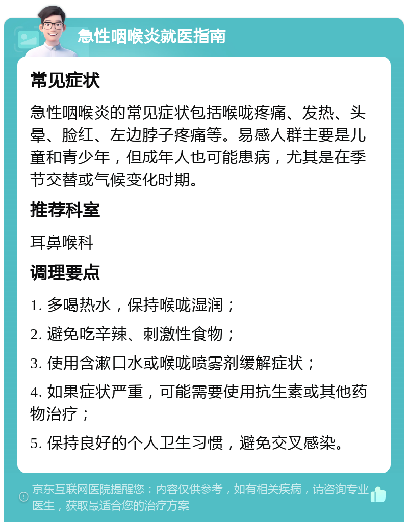 急性咽喉炎就医指南 常见症状 急性咽喉炎的常见症状包括喉咙疼痛、发热、头晕、脸红、左边脖子疼痛等。易感人群主要是儿童和青少年，但成年人也可能患病，尤其是在季节交替或气候变化时期。 推荐科室 耳鼻喉科 调理要点 1. 多喝热水，保持喉咙湿润； 2. 避免吃辛辣、刺激性食物； 3. 使用含漱口水或喉咙喷雾剂缓解症状； 4. 如果症状严重，可能需要使用抗生素或其他药物治疗； 5. 保持良好的个人卫生习惯，避免交叉感染。