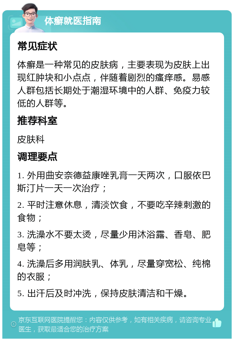 体癣就医指南 常见症状 体癣是一种常见的皮肤病，主要表现为皮肤上出现红肿块和小点点，伴随着剧烈的瘙痒感。易感人群包括长期处于潮湿环境中的人群、免疫力较低的人群等。 推荐科室 皮肤科 调理要点 1. 外用曲安奈德益康唑乳膏一天两次，口服依巴斯汀片一天一次治疗； 2. 平时注意休息，清淡饮食，不要吃辛辣刺激的食物； 3. 洗澡水不要太烫，尽量少用沐浴露、香皂、肥皂等； 4. 洗澡后多用润肤乳、体乳，尽量穿宽松、纯棉的衣服； 5. 出汗后及时冲洗，保持皮肤清洁和干燥。