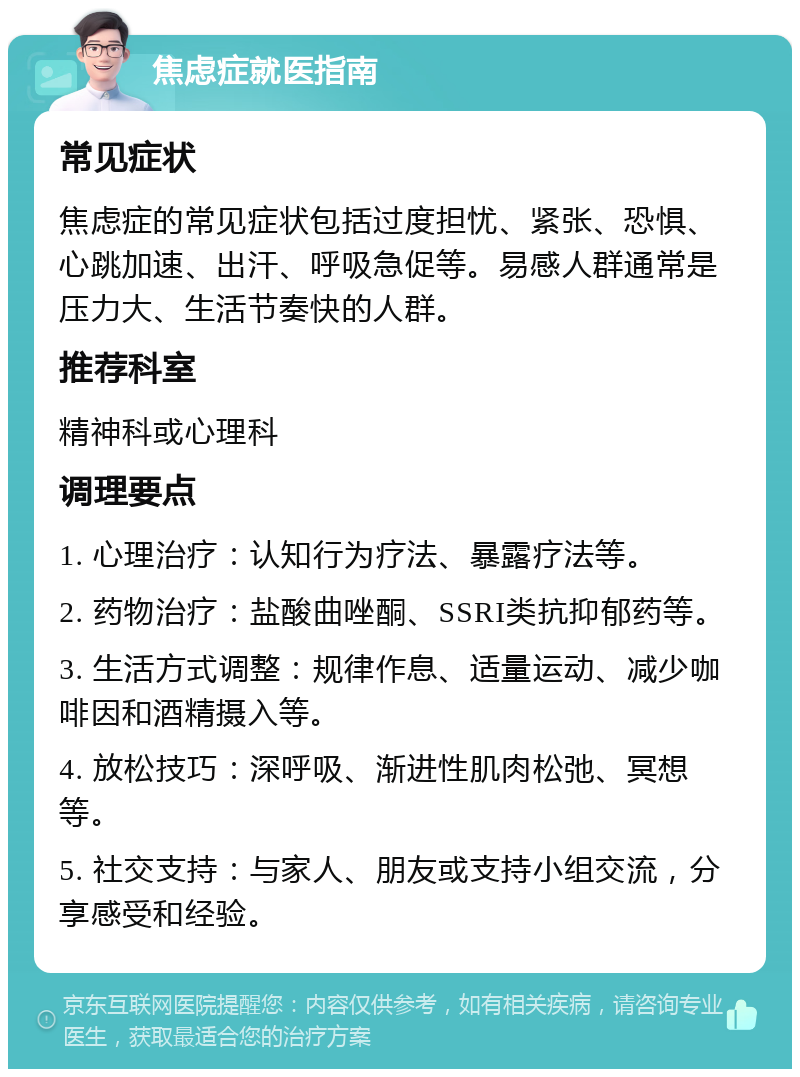 焦虑症就医指南 常见症状 焦虑症的常见症状包括过度担忧、紧张、恐惧、心跳加速、出汗、呼吸急促等。易感人群通常是压力大、生活节奏快的人群。 推荐科室 精神科或心理科 调理要点 1. 心理治疗：认知行为疗法、暴露疗法等。 2. 药物治疗：盐酸曲唑酮、SSRI类抗抑郁药等。 3. 生活方式调整：规律作息、适量运动、减少咖啡因和酒精摄入等。 4. 放松技巧：深呼吸、渐进性肌肉松弛、冥想等。 5. 社交支持：与家人、朋友或支持小组交流，分享感受和经验。