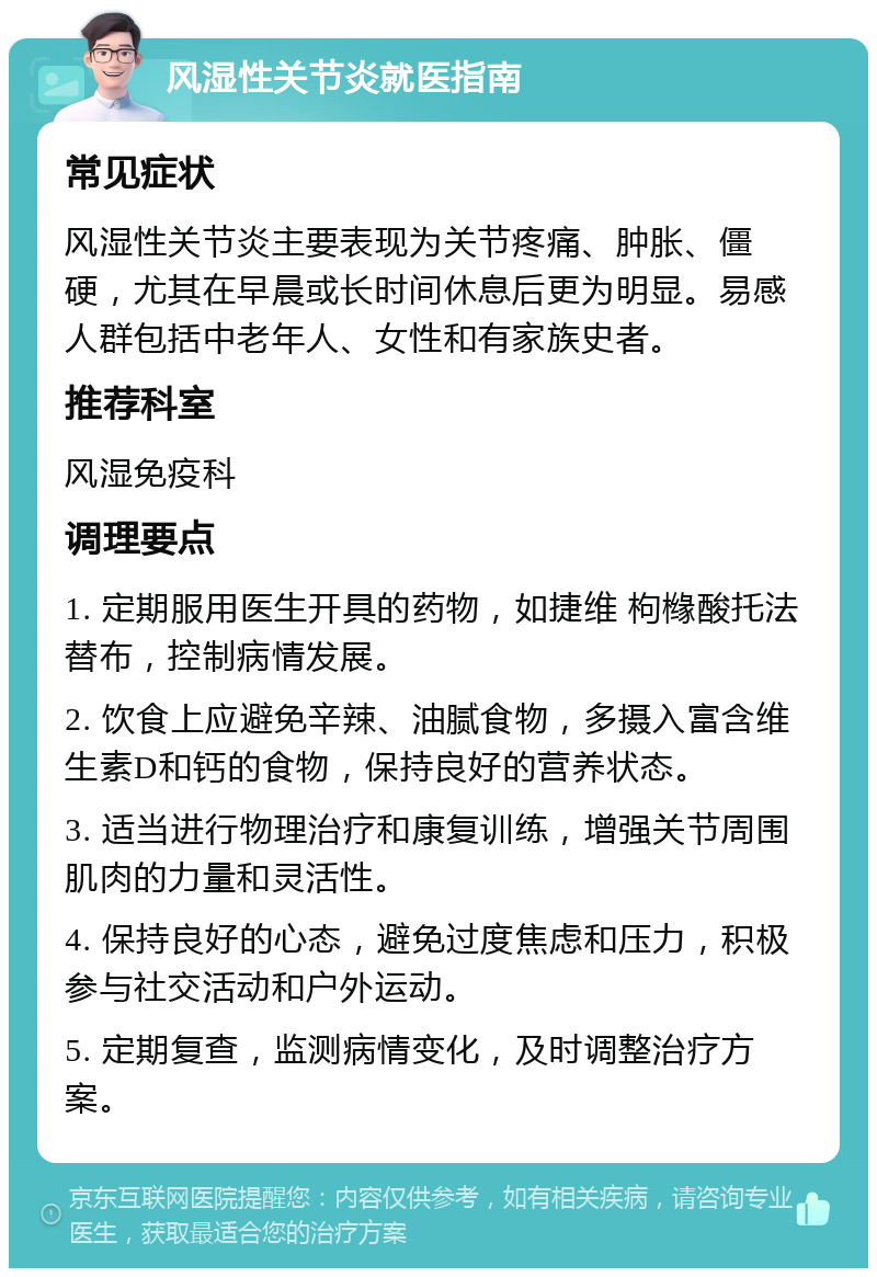 风湿性关节炎就医指南 常见症状 风湿性关节炎主要表现为关节疼痛、肿胀、僵硬，尤其在早晨或长时间休息后更为明显。易感人群包括中老年人、女性和有家族史者。 推荐科室 风湿免疫科 调理要点 1. 定期服用医生开具的药物，如捷维 枸橼酸托法替布，控制病情发展。 2. 饮食上应避免辛辣、油腻食物，多摄入富含维生素D和钙的食物，保持良好的营养状态。 3. 适当进行物理治疗和康复训练，增强关节周围肌肉的力量和灵活性。 4. 保持良好的心态，避免过度焦虑和压力，积极参与社交活动和户外运动。 5. 定期复查，监测病情变化，及时调整治疗方案。