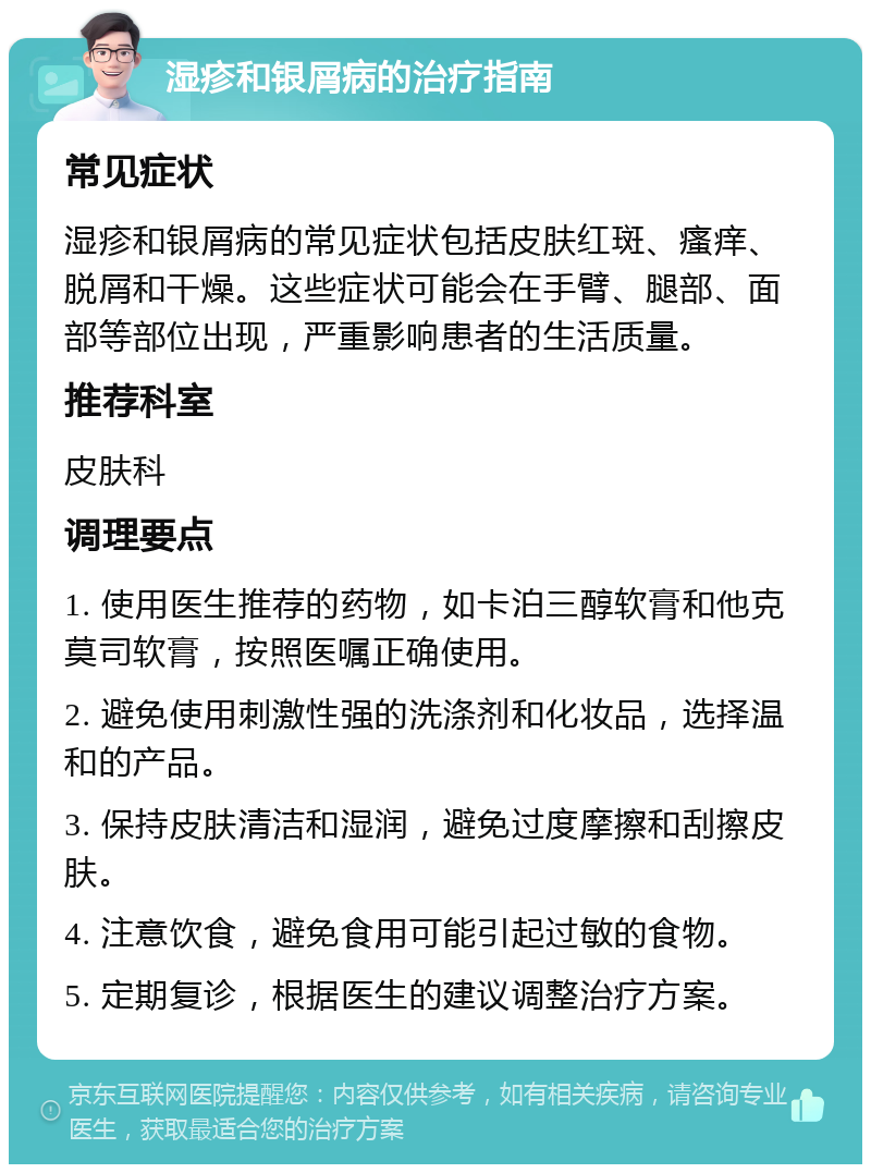 湿疹和银屑病的治疗指南 常见症状 湿疹和银屑病的常见症状包括皮肤红斑、瘙痒、脱屑和干燥。这些症状可能会在手臂、腿部、面部等部位出现，严重影响患者的生活质量。 推荐科室 皮肤科 调理要点 1. 使用医生推荐的药物，如卡泊三醇软膏和他克莫司软膏，按照医嘱正确使用。 2. 避免使用刺激性强的洗涤剂和化妆品，选择温和的产品。 3. 保持皮肤清洁和湿润，避免过度摩擦和刮擦皮肤。 4. 注意饮食，避免食用可能引起过敏的食物。 5. 定期复诊，根据医生的建议调整治疗方案。