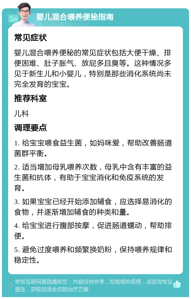 婴儿混合喂养便秘指南 常见症状 婴儿混合喂养便秘的常见症状包括大便干燥、排便困难、肚子胀气、放屁多且臭等。这种情况多见于新生儿和小婴儿，特别是那些消化系统尚未完全发育的宝宝。 推荐科室 儿科 调理要点 1. 给宝宝喂食益生菌，如妈咪爱，帮助改善肠道菌群平衡。 2. 适当增加母乳喂养次数，母乳中含有丰富的益生菌和抗体，有助于宝宝消化和免疫系统的发育。 3. 如果宝宝已经开始添加辅食，应选择易消化的食物，并逐渐增加辅食的种类和量。 4. 给宝宝进行腹部按摩，促进肠道蠕动，帮助排便。 5. 避免过度喂养和频繁换奶粉，保持喂养规律和稳定性。