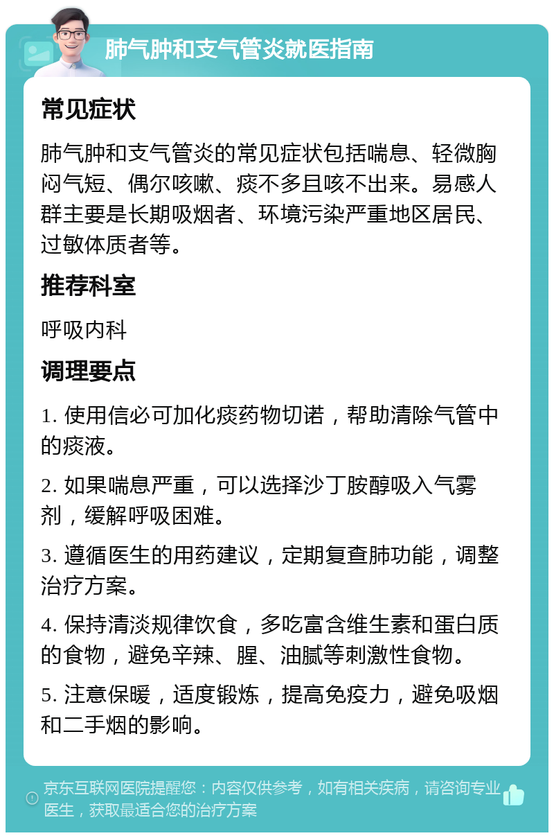 肺气肿和支气管炎就医指南 常见症状 肺气肿和支气管炎的常见症状包括喘息、轻微胸闷气短、偶尔咳嗽、痰不多且咳不出来。易感人群主要是长期吸烟者、环境污染严重地区居民、过敏体质者等。 推荐科室 呼吸内科 调理要点 1. 使用信必可加化痰药物切诺，帮助清除气管中的痰液。 2. 如果喘息严重，可以选择沙丁胺醇吸入气雾剂，缓解呼吸困难。 3. 遵循医生的用药建议，定期复查肺功能，调整治疗方案。 4. 保持清淡规律饮食，多吃富含维生素和蛋白质的食物，避免辛辣、腥、油腻等刺激性食物。 5. 注意保暖，适度锻炼，提高免疫力，避免吸烟和二手烟的影响。