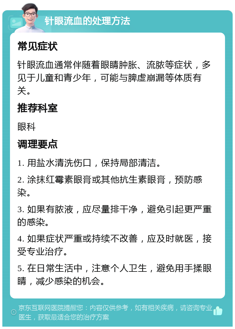 针眼流血的处理方法 常见症状 针眼流血通常伴随着眼睛肿胀、流脓等症状，多见于儿童和青少年，可能与脾虚崩漏等体质有关。 推荐科室 眼科 调理要点 1. 用盐水清洗伤口，保持局部清洁。 2. 涂抹红霉素眼膏或其他抗生素眼膏，预防感染。 3. 如果有脓液，应尽量排干净，避免引起更严重的感染。 4. 如果症状严重或持续不改善，应及时就医，接受专业治疗。 5. 在日常生活中，注意个人卫生，避免用手揉眼睛，减少感染的机会。