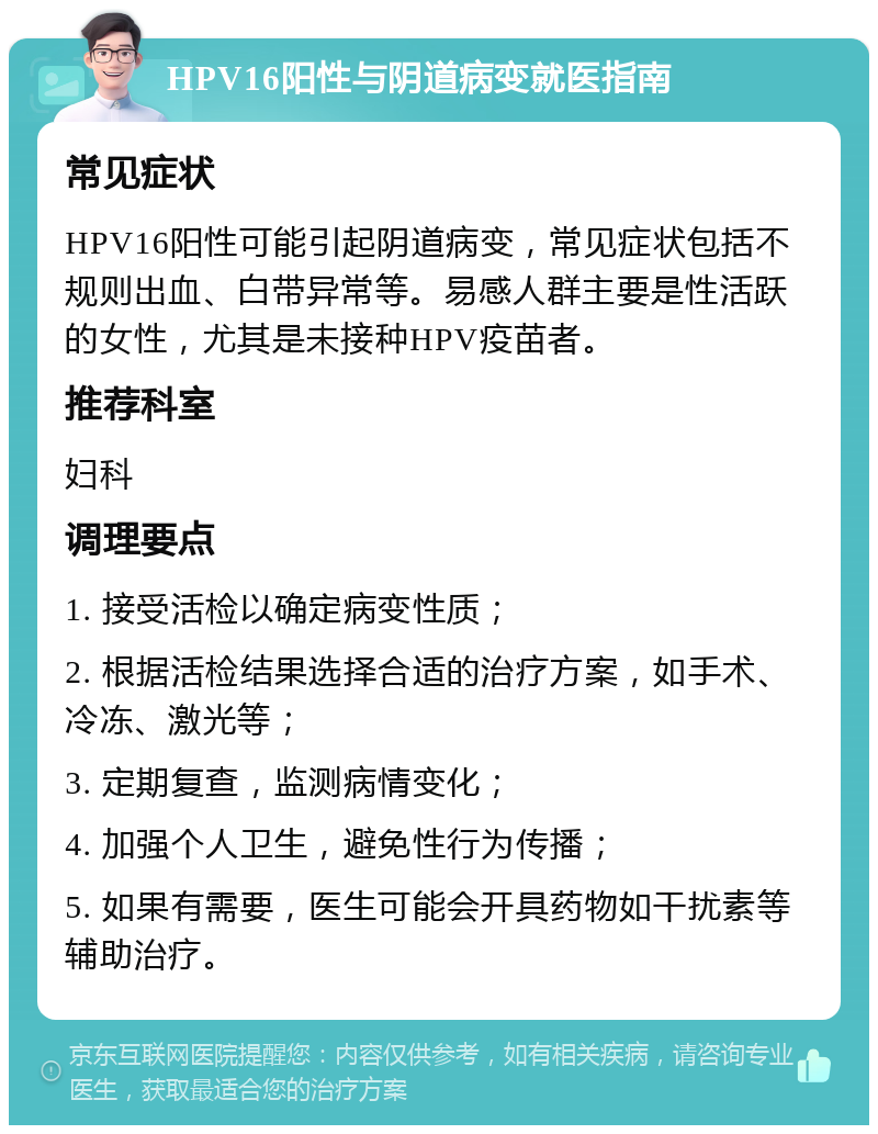 HPV16阳性与阴道病变就医指南 常见症状 HPV16阳性可能引起阴道病变，常见症状包括不规则出血、白带异常等。易感人群主要是性活跃的女性，尤其是未接种HPV疫苗者。 推荐科室 妇科 调理要点 1. 接受活检以确定病变性质； 2. 根据活检结果选择合适的治疗方案，如手术、冷冻、激光等； 3. 定期复查，监测病情变化； 4. 加强个人卫生，避免性行为传播； 5. 如果有需要，医生可能会开具药物如干扰素等辅助治疗。