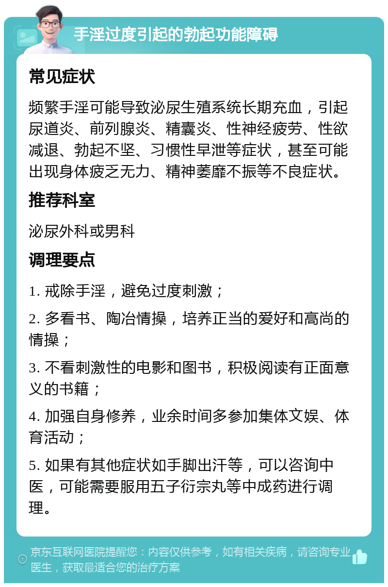 手淫过度引起的勃起功能障碍 常见症状 频繁手淫可能导致泌尿生殖系统长期充血，引起尿道炎、前列腺炎、精囊炎、性神经疲劳、性欲减退、勃起不坚、习惯性早泄等症状，甚至可能出现身体疲乏无力、精神萎靡不振等不良症状。 推荐科室 泌尿外科或男科 调理要点 1. 戒除手淫，避免过度刺激； 2. 多看书、陶冶情操，培养正当的爱好和高尚的情操； 3. 不看刺激性的电影和图书，积极阅读有正面意义的书籍； 4. 加强自身修养，业余时间多参加集体文娱、体育活动； 5. 如果有其他症状如手脚出汗等，可以咨询中医，可能需要服用五子衍宗丸等中成药进行调理。