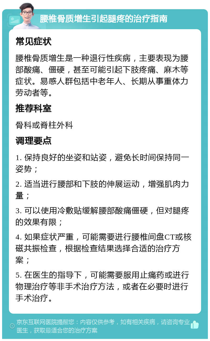 腰椎骨质增生引起腿疼的治疗指南 常见症状 腰椎骨质增生是一种退行性疾病，主要表现为腰部酸痛、僵硬，甚至可能引起下肢疼痛、麻木等症状。易感人群包括中老年人、长期从事重体力劳动者等。 推荐科室 骨科或脊柱外科 调理要点 1. 保持良好的坐姿和站姿，避免长时间保持同一姿势； 2. 适当进行腰部和下肢的伸展运动，增强肌肉力量； 3. 可以使用冷敷贴缓解腰部酸痛僵硬，但对腿疼的效果有限； 4. 如果症状严重，可能需要进行腰椎间盘CT或核磁共振检查，根据检查结果选择合适的治疗方案； 5. 在医生的指导下，可能需要服用止痛药或进行物理治疗等非手术治疗方法，或者在必要时进行手术治疗。